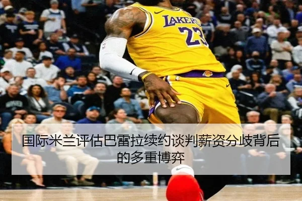 国际米兰评估巴雷拉续约谈判薪资分歧背后的多重博弈