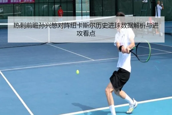 热刺前瞻孙兴慜对阵纽卡斯尔历史进球数据解析与进攻看点