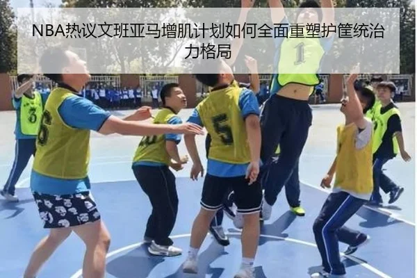NBA热议文班亚马增肌计划如何全面重塑护筐统治力格局