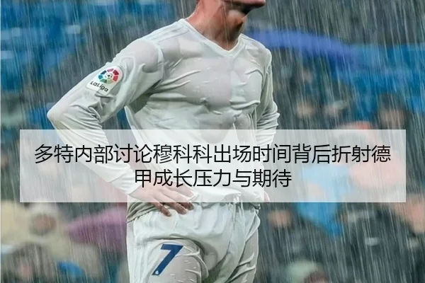 多特内部讨论穆科科出场时间背后折射德甲成长压力与期待
