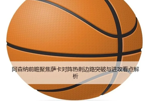 阿森纳前瞻聚焦萨卡对阵热刺边路突破与进攻看点解析