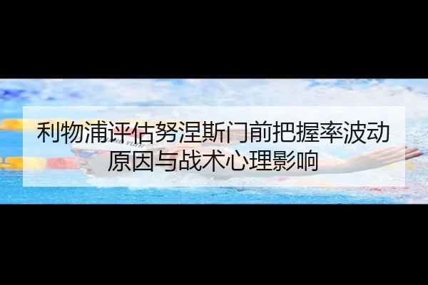 利物浦评估努涅斯门前把握率波动原因与战术心理影响