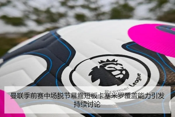 曼联季前赛中场脱节暴露短板卡塞米罗覆盖能力引发持续讨论